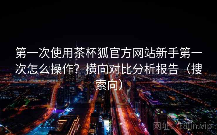 第一次使用茶杯狐官方网站新手第一次怎么操作？横向对比分析报告（搜索向）