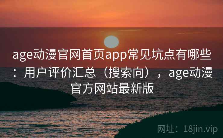 age动漫官网首页app常见坑点有哪些：用户评价汇总（搜索向），age动漫官方网站最新版