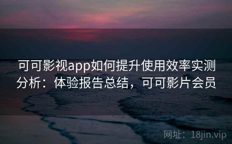可可影视app如何提升使用效率实测分析：体验报告总结，可可影片会员