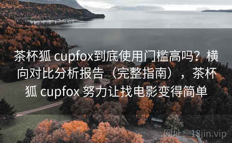 茶杯狐 cupfox到底使用门槛高吗？横向对比分析报告（完整指南），茶杯狐 cupfox 努力让找电影变得简单
