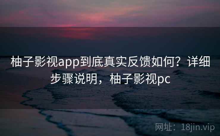 柚子影视app到底真实反馈如何？详细步骤说明，柚子影视pc