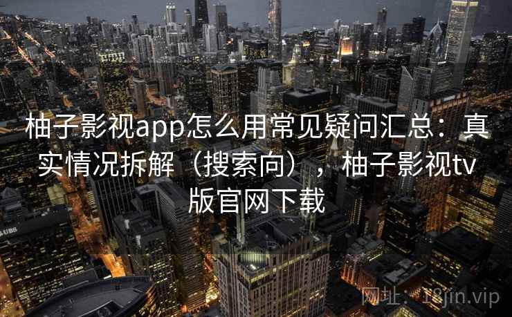 柚子影视app怎么用常见疑问汇总：真实情况拆解（搜索向），柚子影视tv版官网下载
