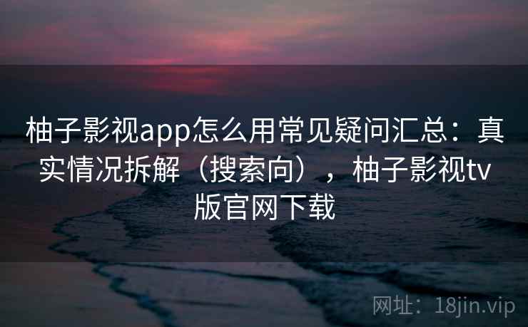 柚子影视app怎么用常见疑问汇总：真实情况拆解（搜索向），柚子影视tv版官网下载