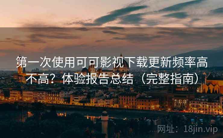 第一次使用可可影视下载更新频率高不高？体验报告总结（完整指南）