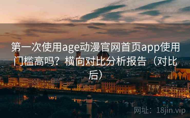 第一次使用age动漫官网首页app使用门槛高吗？横向对比分析报告（对比后）
