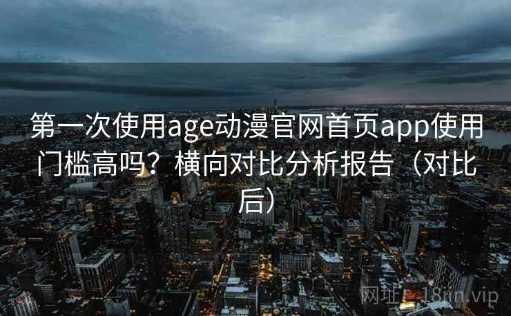 第一次使用age动漫官网首页app使用门槛高吗？横向对比分析报告（对比后）
