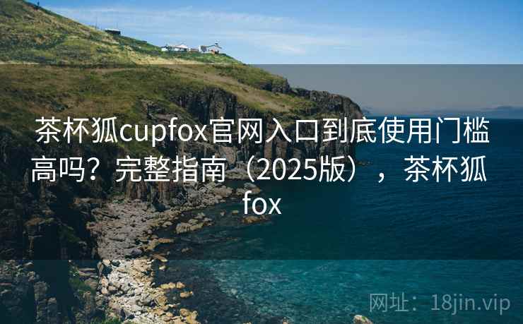 茶杯狐cupfox官网入口到底使用门槛高吗？完整指南（2025版），茶杯狐 fox
