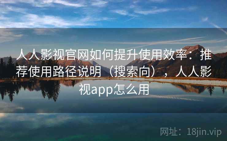 人人影视官网如何提升使用效率：推荐使用路径说明（搜索向），人人影视app怎么用