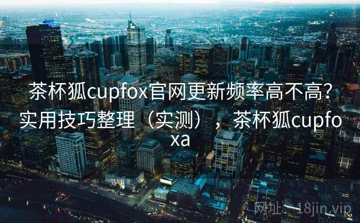 茶杯狐cupfox官网更新频率高不高？实用技巧整理（实测），茶杯狐cupfoxa