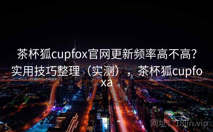 茶杯狐cupfox官网更新频率高不高？实用技巧整理（实测），茶杯狐cupfoxa