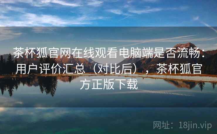 茶杯狐官网在线观看电脑端是否流畅：用户评价汇总（对比后），茶杯狐官方正版下载