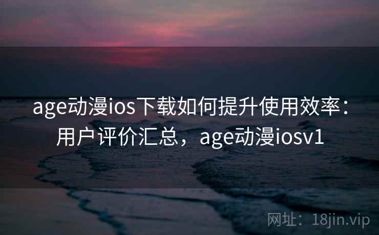 age动漫ios下载如何提升使用效率：用户评价汇总，age动漫iosv1