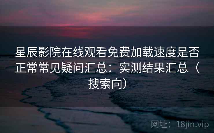 星辰影院在线观看免费加载速度是否正常常见疑问汇总：实测结果汇总（搜索向）