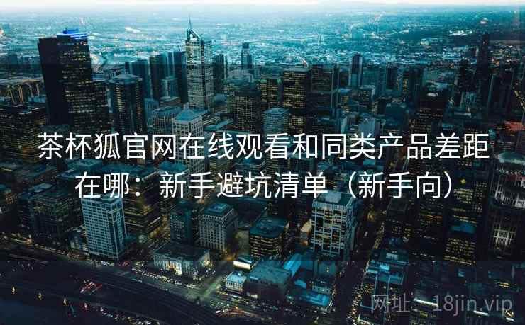 茶杯狐官网在线观看和同类产品差距在哪：新手避坑清单（新手向）