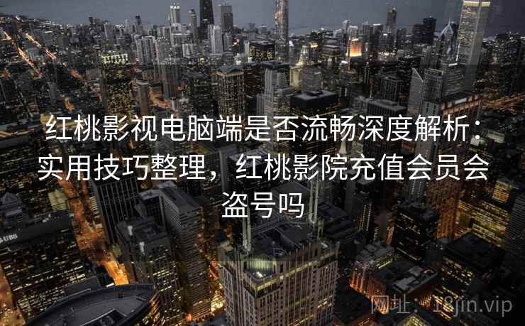 红桃影视电脑端是否流畅深度解析：实用技巧整理，红桃影院充值会员会盗号吗