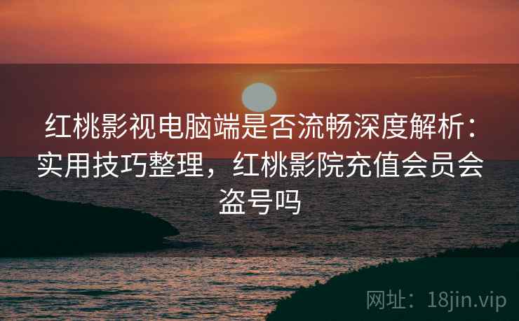 红桃影视电脑端是否流畅深度解析：实用技巧整理，红桃影院充值会员会盗号吗