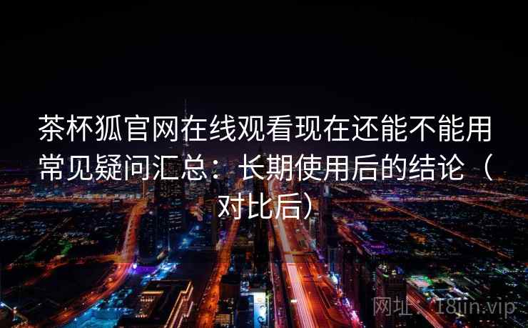 茶杯狐官网在线观看现在还能不能用常见疑问汇总：长期使用后的结论（对比后）