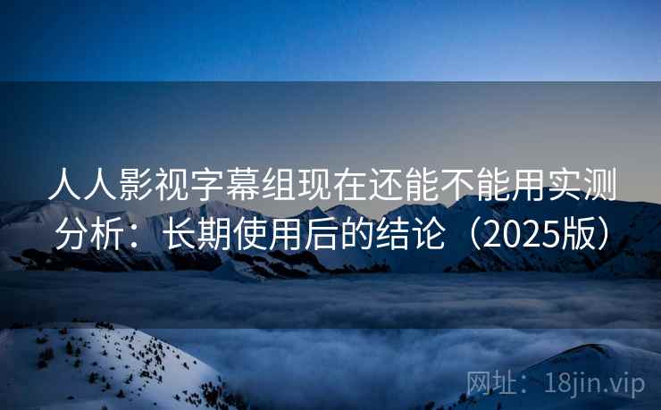人人影视字幕组现在还能不能用实测分析：长期使用后的结论（2025版）