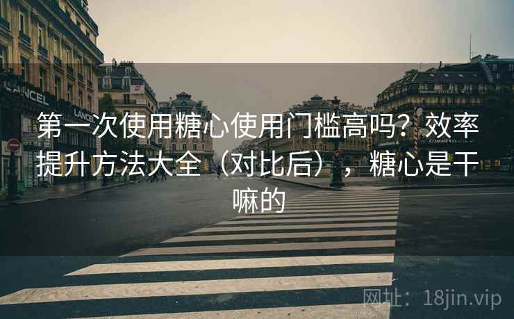 第一次使用糖心使用门槛高吗？效率提升方法大全（对比后），糖心是干嘛的