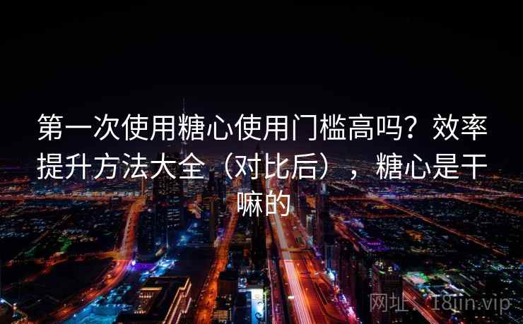 第一次使用糖心使用门槛高吗？效率提升方法大全（对比后），糖心是干嘛的