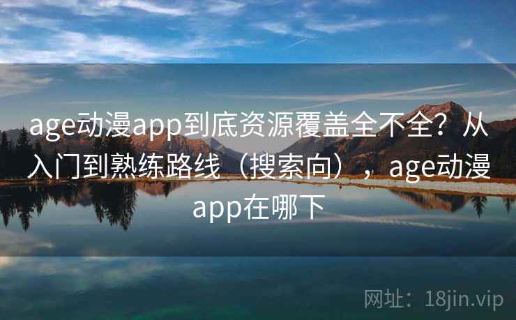 age动漫app到底资源覆盖全不全？从入门到熟练路线（搜索向），age动漫app在哪下