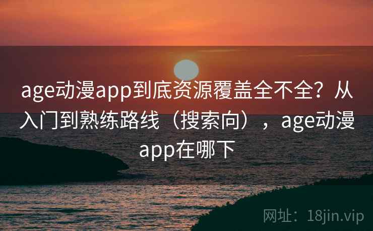 age动漫app到底资源覆盖全不全？从入门到熟练路线（搜索向），age动漫app在哪下
