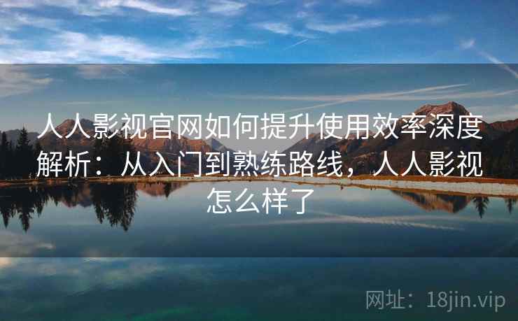 人人影视官网如何提升使用效率深度解析：从入门到熟练路线，人人影视怎么样了