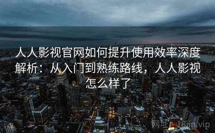 人人影视官网如何提升使用效率深度解析：从入门到熟练路线，人人影视怎么样了