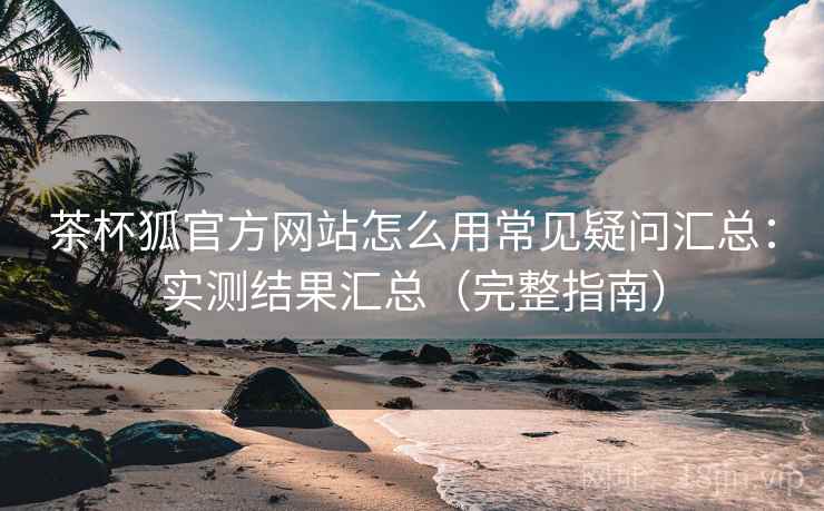 茶杯狐官方网站怎么用常见疑问汇总：实测结果汇总（完整指南）