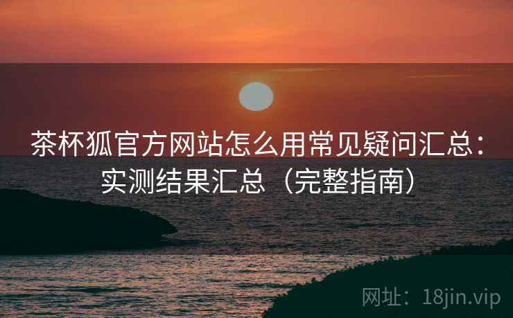 茶杯狐官方网站怎么用常见疑问汇总：实测结果汇总（完整指南）