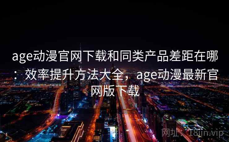 age动漫官网下载和同类产品差距在哪：效率提升方法大全，age动漫最新官网版下载