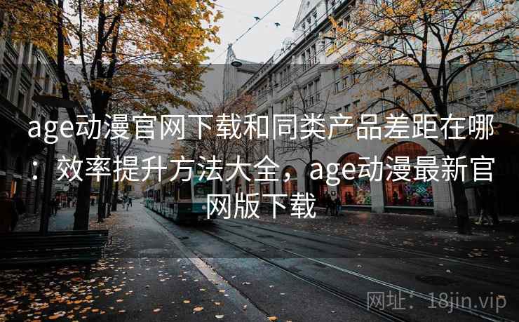 age动漫官网下载和同类产品差距在哪：效率提升方法大全，age动漫最新官网版下载