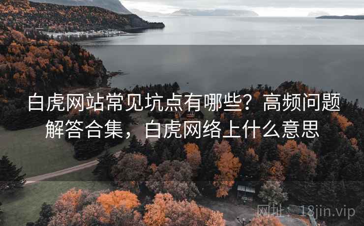 白虎网站常见坑点有哪些？高频问题解答合集，白虎网络上什么意思