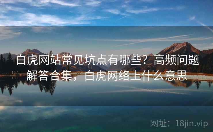 白虎网站常见坑点有哪些？高频问题解答合集，白虎网络上什么意思