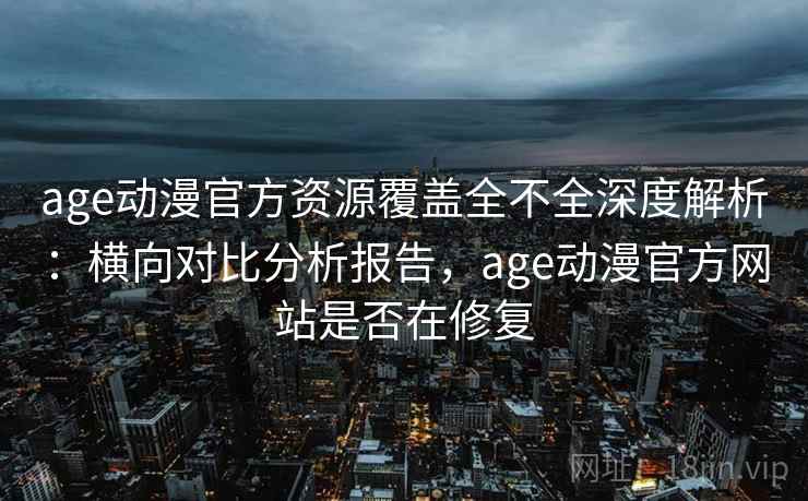 age动漫官方资源覆盖全不全深度解析：横向对比分析报告，age动漫官方网站是否在修复
