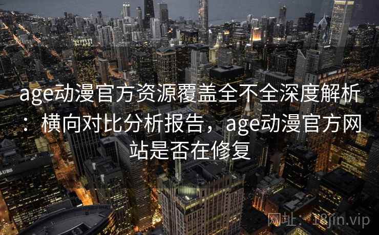 age动漫官方资源覆盖全不全深度解析：横向对比分析报告，age动漫官方网站是否在修复
