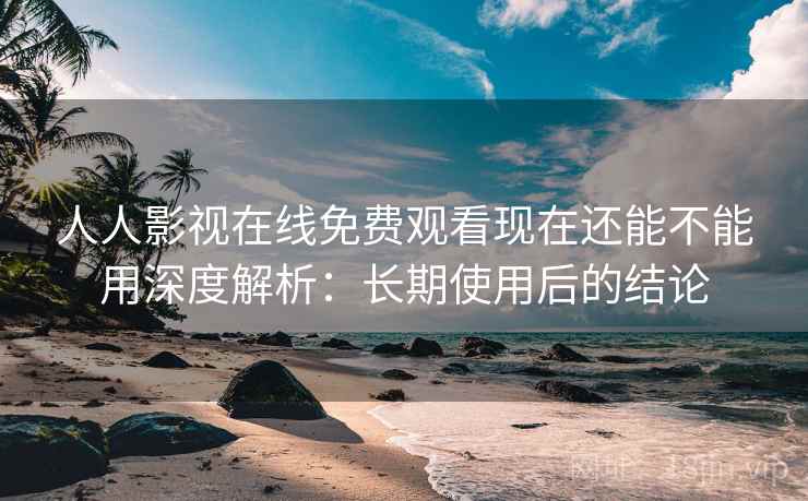 人人影视在线免费观看现在还能不能用深度解析：长期使用后的结论