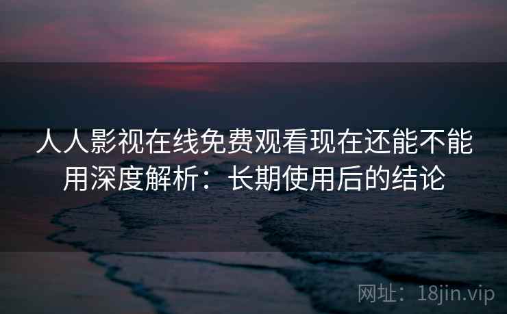 人人影视在线免费观看现在还能不能用深度解析：长期使用后的结论