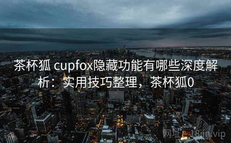 茶杯狐 cupfox隐藏功能有哪些深度解析：实用技巧整理，茶杯狐0