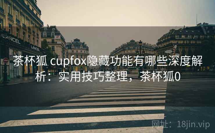 茶杯狐 cupfox隐藏功能有哪些深度解析：实用技巧整理，茶杯狐0