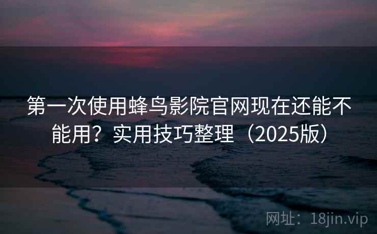 第一次使用蜂鸟影院官网现在还能不能用？实用技巧整理（2025版）