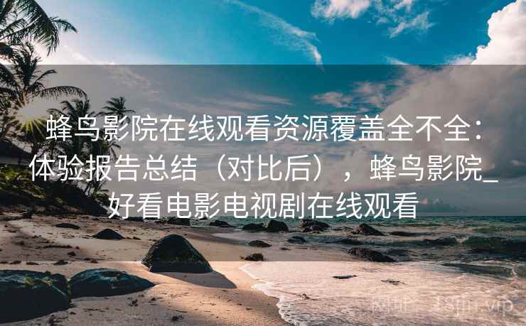 蜂鸟影院在线观看资源覆盖全不全：体验报告总结（对比后），蜂鸟影院_好看电影电视剧在线观看