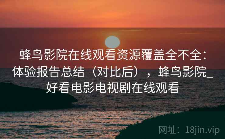 蜂鸟影院在线观看资源覆盖全不全：体验报告总结（对比后），蜂鸟影院_好看电影电视剧在线观看