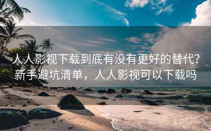 人人影视下载到底有没有更好的替代？新手避坑清单，人人影视可以下载吗