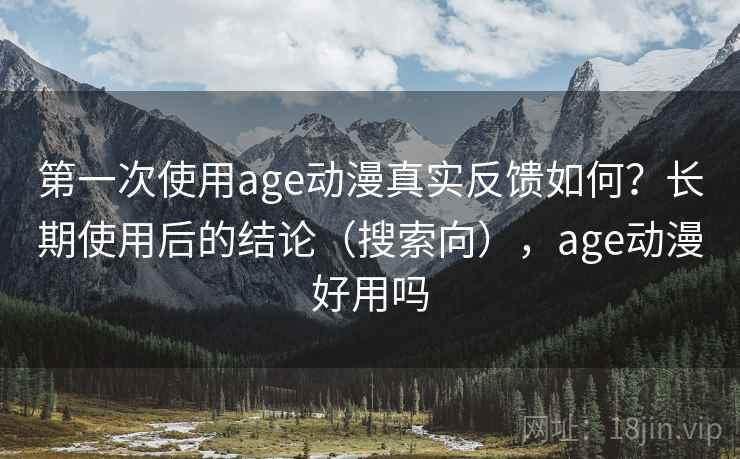 第一次使用age动漫真实反馈如何？长期使用后的结论（搜索向），age动漫好用吗