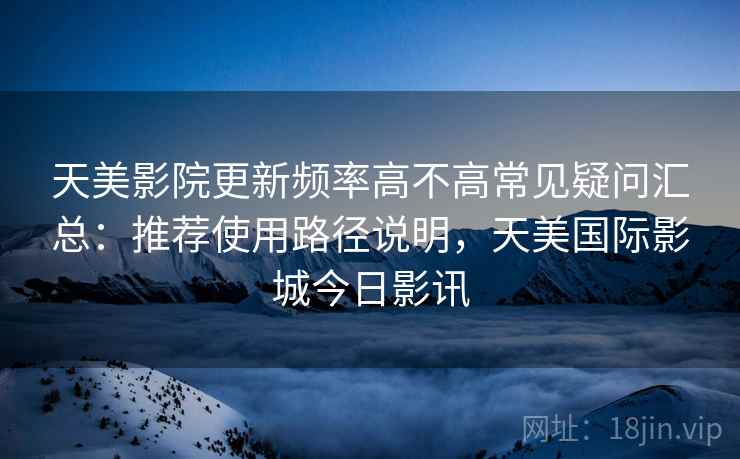 天美影院更新频率高不高常见疑问汇总：推荐使用路径说明，天美国际影城今日影讯