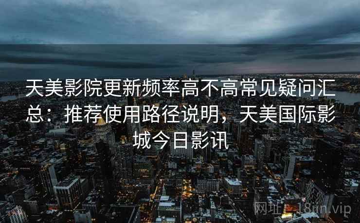 天美影院更新频率高不高常见疑问汇总：推荐使用路径说明，天美国际影城今日影讯