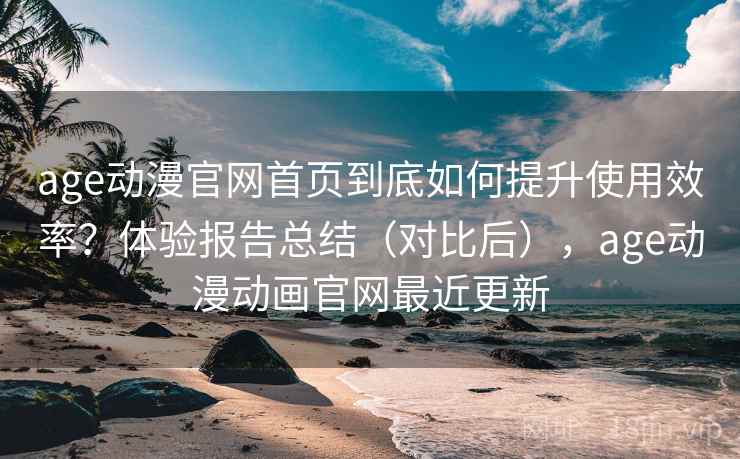 age动漫官网首页到底如何提升使用效率？体验报告总结（对比后），age动漫动画官网最近更新