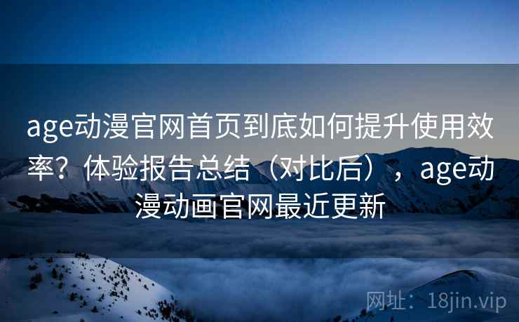 age动漫官网首页到底如何提升使用效率？体验报告总结（对比后），age动漫动画官网最近更新