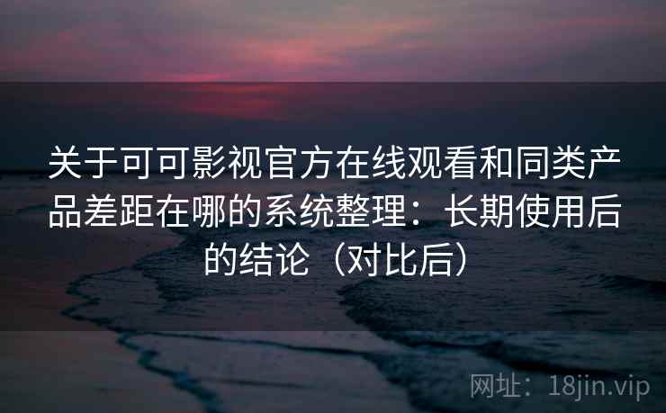关于可可影视官方在线观看和同类产品差距在哪的系统整理：长期使用后的结论（对比后）